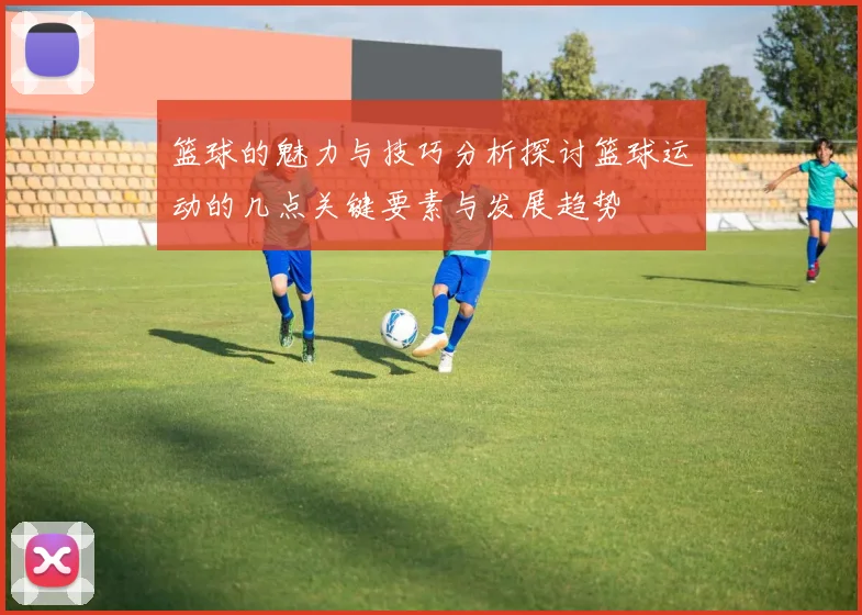 篮球的魅力与技巧分析探讨篮球运动的几点关键要素与发展趋势