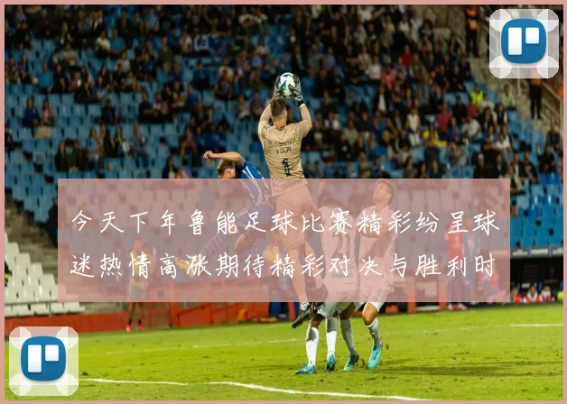 今天下年鲁能足球比赛精彩纷呈球迷热情高涨期待精彩对决与胜利时刻