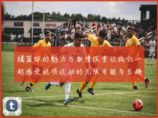橘篮球的魅力与激情探索让我们一起感受这项运动的无限可能与乐趣