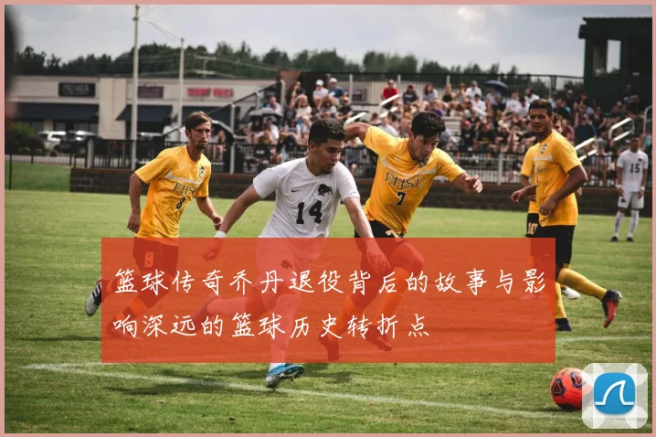 篮球传奇乔丹退役背后的故事与影响深远的篮球历史转折点