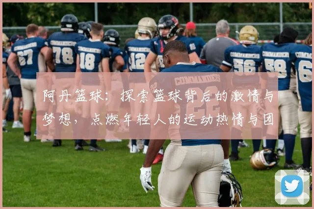 阿丹篮球：探索篮球背后的激情与梦想，点燃年轻人的运动热情与团队精神