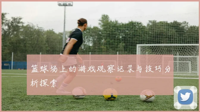 篮球场上的游戏观察记录与技巧分析探索