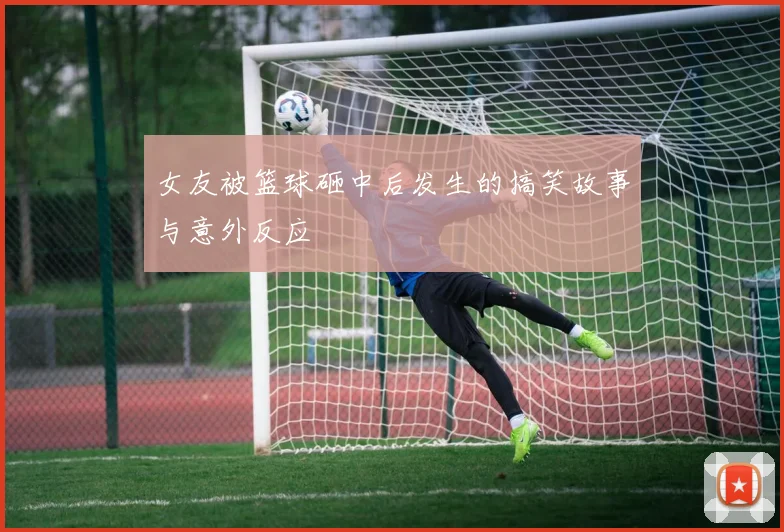 女友被篮球砸中后发生的搞笑故事与意外反应