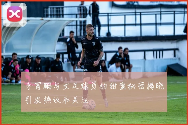 李宵鹏与女足球员的甜蜜秘密揭晓引发热议和关注